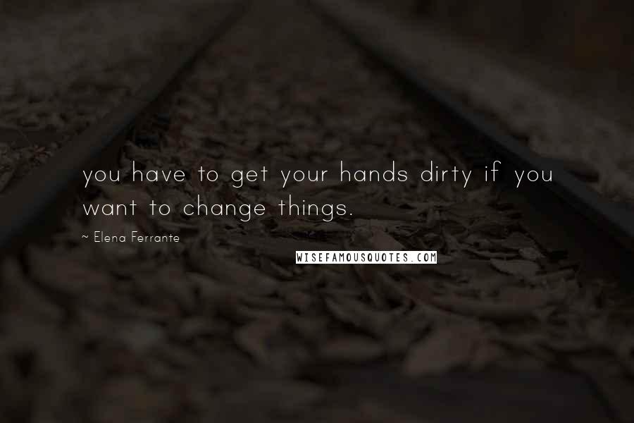 Elena Ferrante Quotes: you have to get your hands dirty if you want to change things.