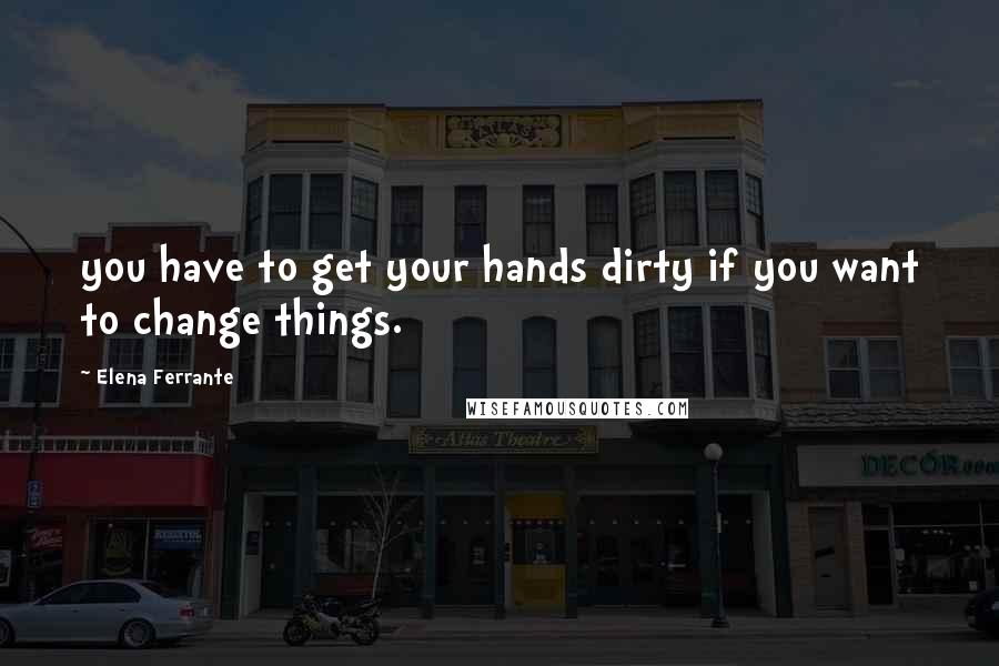 Elena Ferrante Quotes: you have to get your hands dirty if you want to change things.