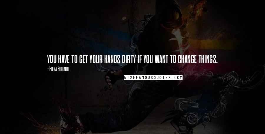 Elena Ferrante Quotes: you have to get your hands dirty if you want to change things.