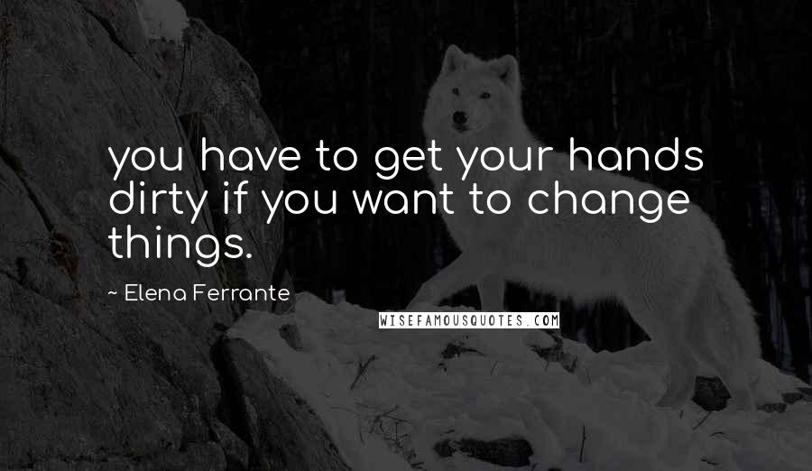 Elena Ferrante Quotes: you have to get your hands dirty if you want to change things.