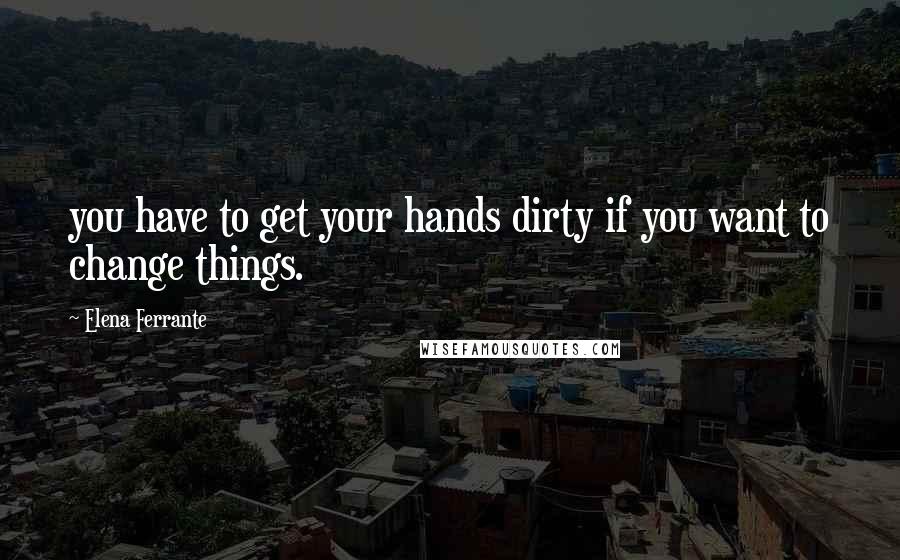 Elena Ferrante Quotes: you have to get your hands dirty if you want to change things.