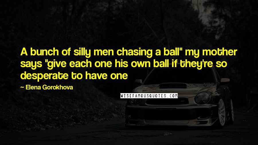 Elena Gorokhova Quotes: A bunch of silly men chasing a ball" my mother says "give each one his own ball if they're so desperate to have one