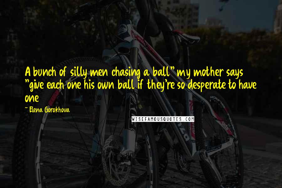 Elena Gorokhova Quotes: A bunch of silly men chasing a ball" my mother says "give each one his own ball if they're so desperate to have one