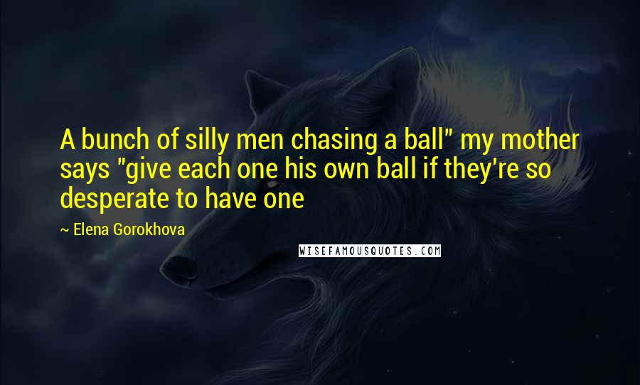 Elena Gorokhova Quotes: A bunch of silly men chasing a ball" my mother says "give each one his own ball if they're so desperate to have one