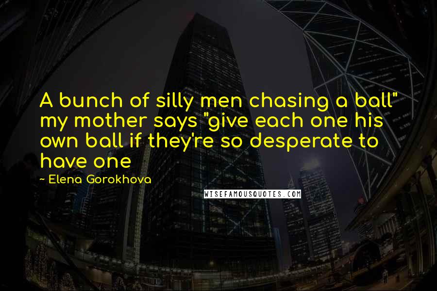 Elena Gorokhova Quotes: A bunch of silly men chasing a ball" my mother says "give each one his own ball if they're so desperate to have one