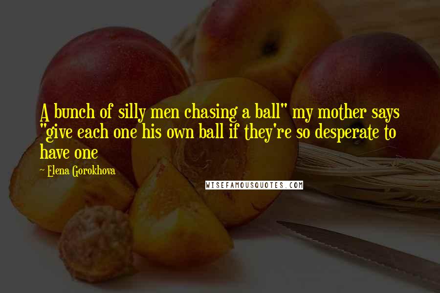 Elena Gorokhova Quotes: A bunch of silly men chasing a ball" my mother says "give each one his own ball if they're so desperate to have one