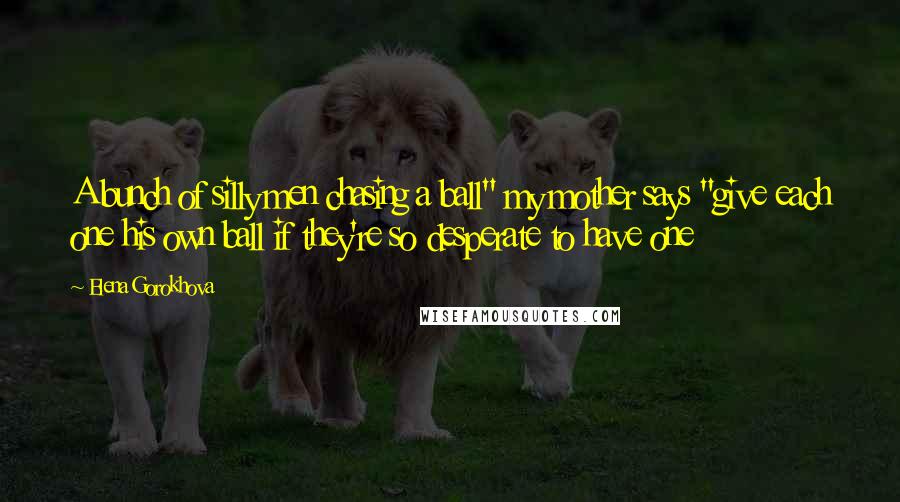 Elena Gorokhova Quotes: A bunch of silly men chasing a ball" my mother says "give each one his own ball if they're so desperate to have one