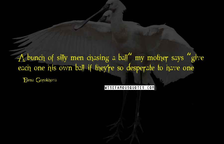 Elena Gorokhova Quotes: A bunch of silly men chasing a ball" my mother says "give each one his own ball if they're so desperate to have one