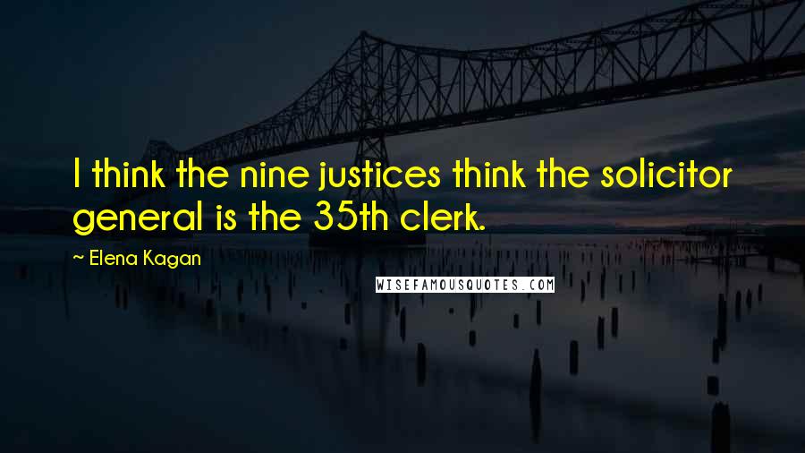 Elena Kagan Quotes: I think the nine justices think the solicitor general is the 35th clerk.