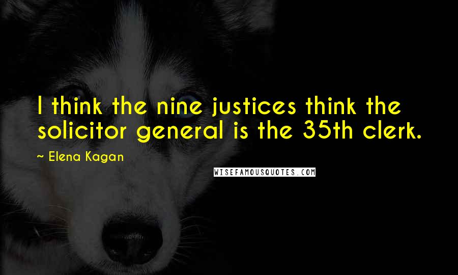 Elena Kagan Quotes: I think the nine justices think the solicitor general is the 35th clerk.