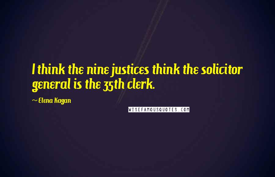 Elena Kagan Quotes: I think the nine justices think the solicitor general is the 35th clerk.