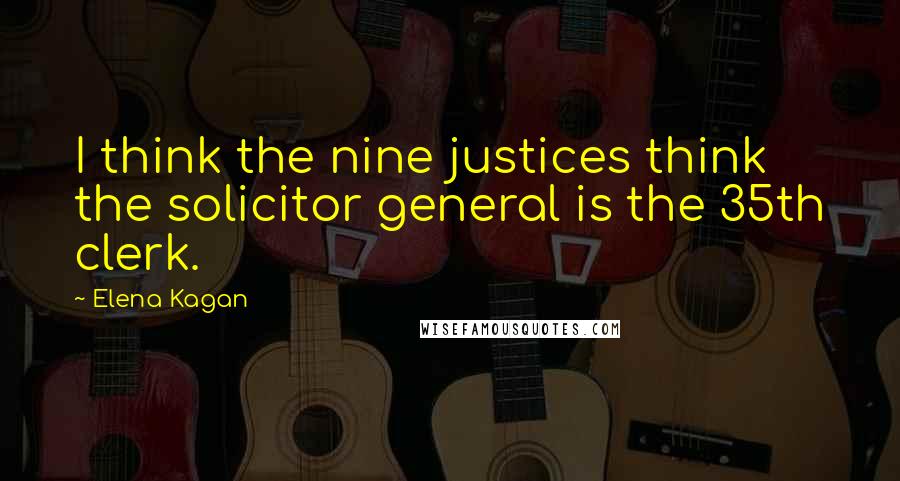 Elena Kagan Quotes: I think the nine justices think the solicitor general is the 35th clerk.