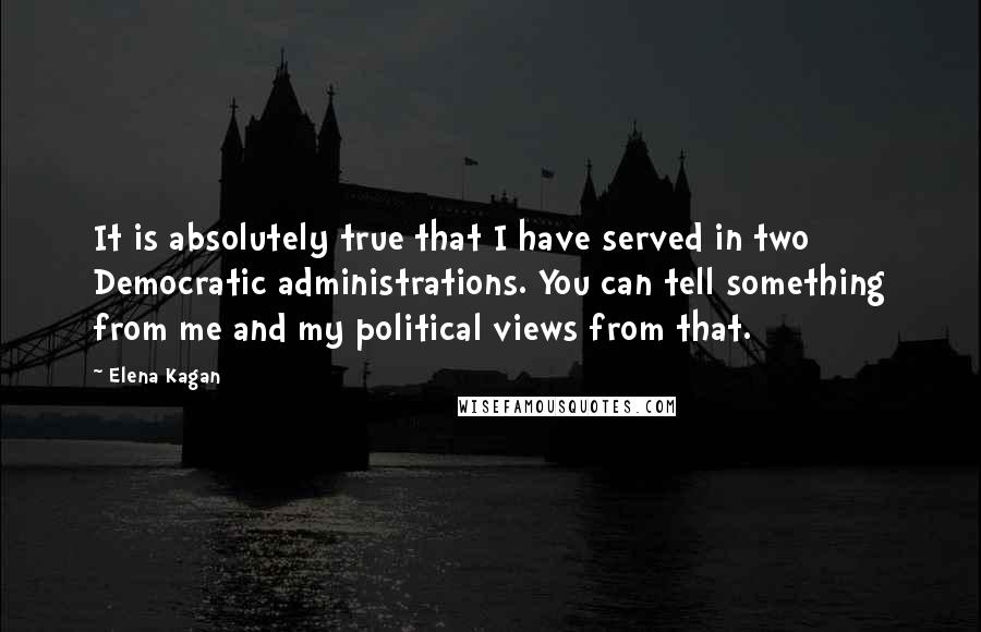 Elena Kagan Quotes: It is absolutely true that I have served in two Democratic administrations. You can tell something from me and my political views from that.
