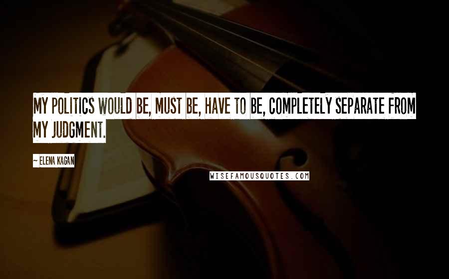 Elena Kagan Quotes: My politics would be, must be, have to be, completely separate from my judgment.