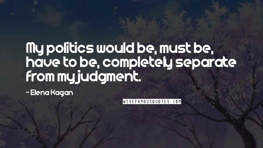 Elena Kagan Quotes: My politics would be, must be, have to be, completely separate from my judgment.