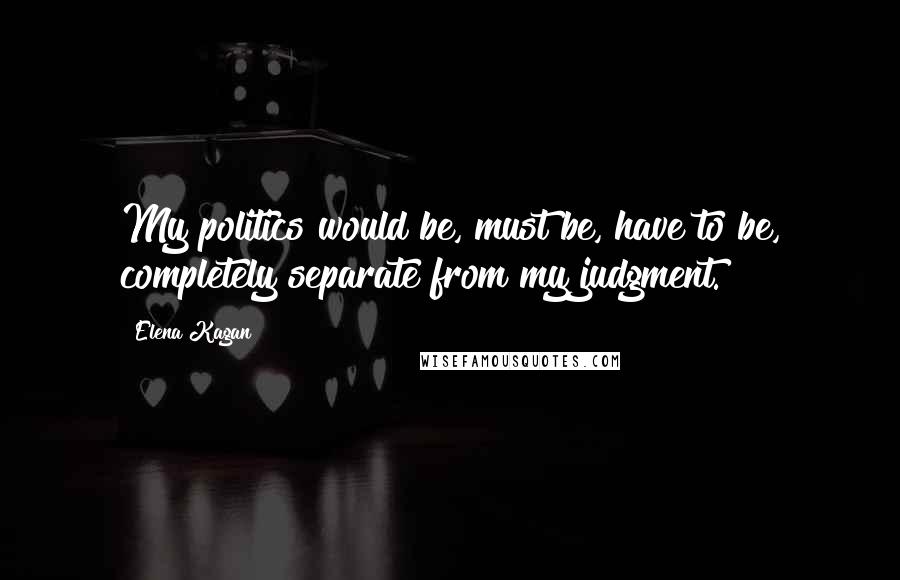 Elena Kagan Quotes: My politics would be, must be, have to be, completely separate from my judgment.