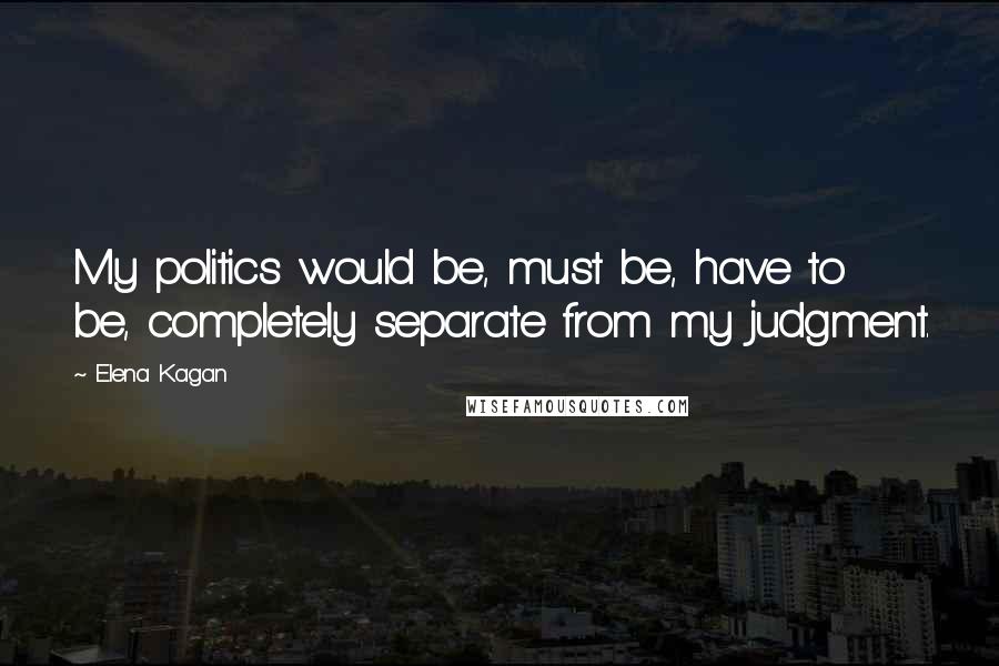 Elena Kagan Quotes: My politics would be, must be, have to be, completely separate from my judgment.