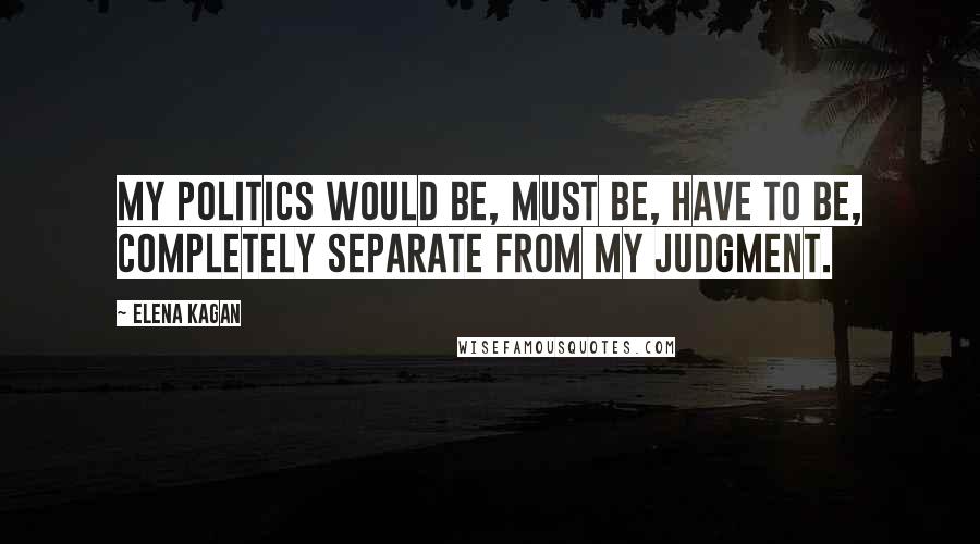 Elena Kagan Quotes: My politics would be, must be, have to be, completely separate from my judgment.