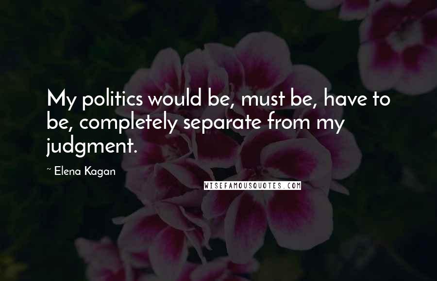 Elena Kagan Quotes: My politics would be, must be, have to be, completely separate from my judgment.