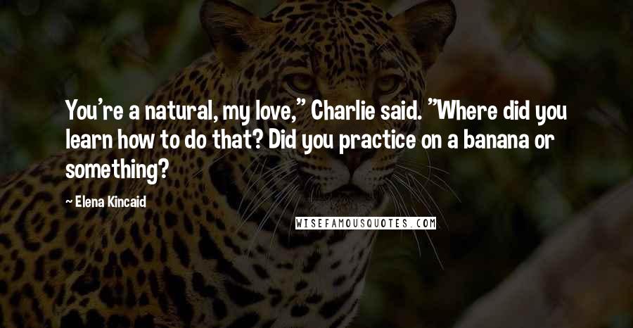 Elena Kincaid Quotes: You're a natural, my love," Charlie said. "Where did you learn how to do that? Did you practice on a banana or something?