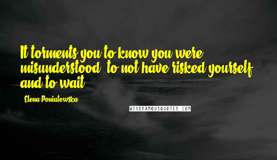 Elena Poniatowska Quotes: It torments you to know you were misunderstood, to not have risked yourself, and to wait.