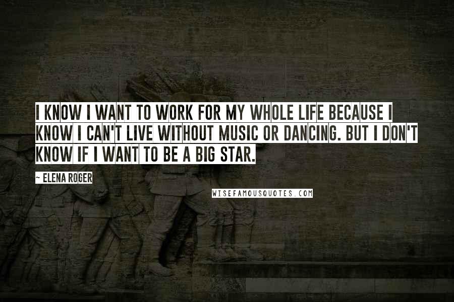 Elena Roger Quotes: I know I want to work for my whole life because I know I can't live without music or dancing. But I don't know if I want to be a big star.