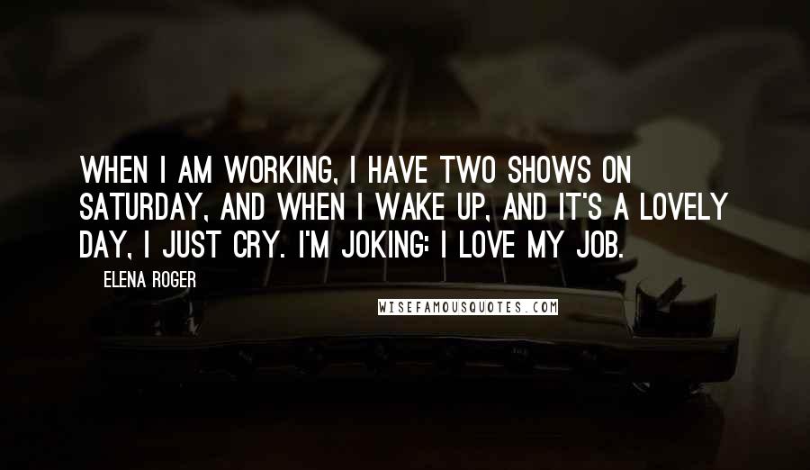 Elena Roger Quotes: When I am working, I have two shows on Saturday, and when I wake up, and it's a lovely day, I just cry. I'm joking: I love my job.