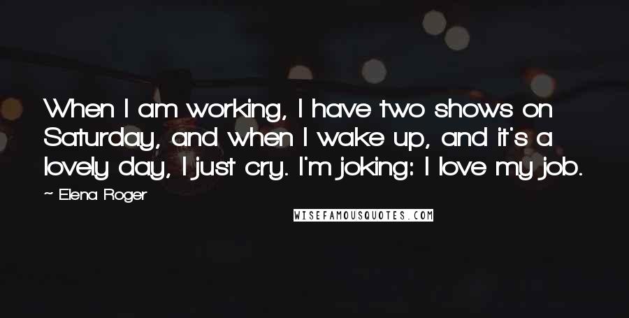 Elena Roger Quotes: When I am working, I have two shows on Saturday, and when I wake up, and it's a lovely day, I just cry. I'm joking: I love my job.