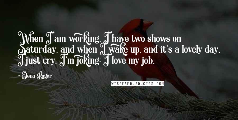 Elena Roger Quotes: When I am working, I have two shows on Saturday, and when I wake up, and it's a lovely day, I just cry. I'm joking: I love my job.