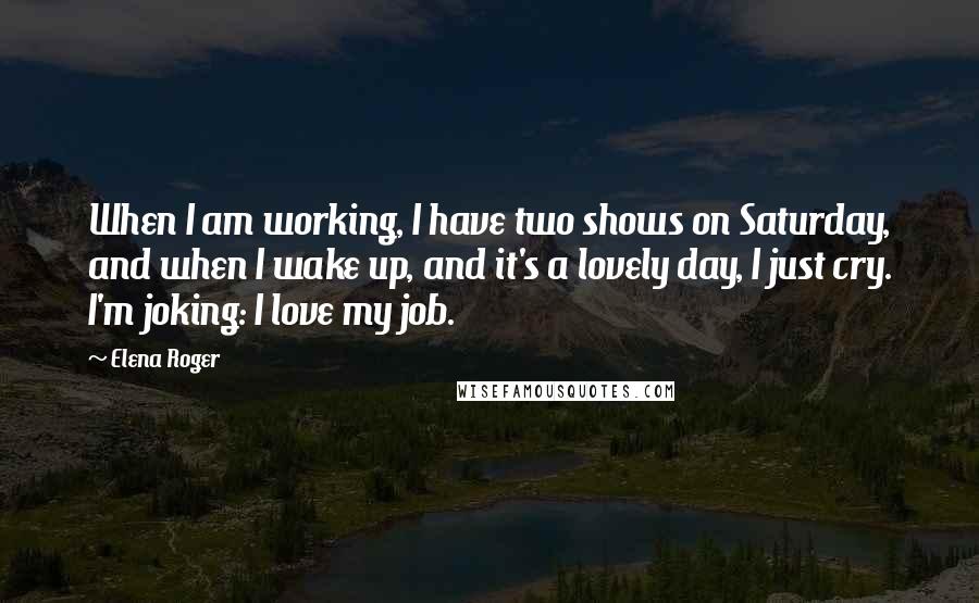 Elena Roger Quotes: When I am working, I have two shows on Saturday, and when I wake up, and it's a lovely day, I just cry. I'm joking: I love my job.