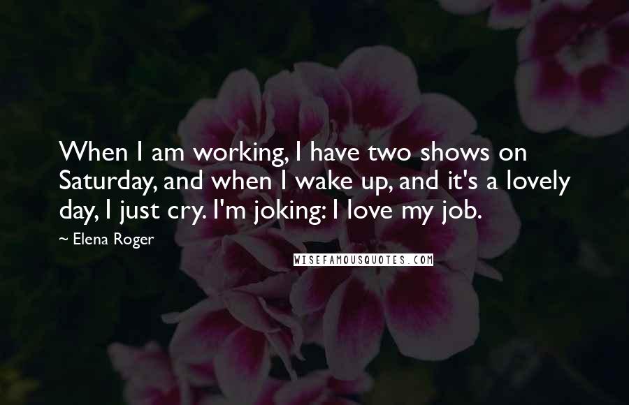 Elena Roger Quotes: When I am working, I have two shows on Saturday, and when I wake up, and it's a lovely day, I just cry. I'm joking: I love my job.