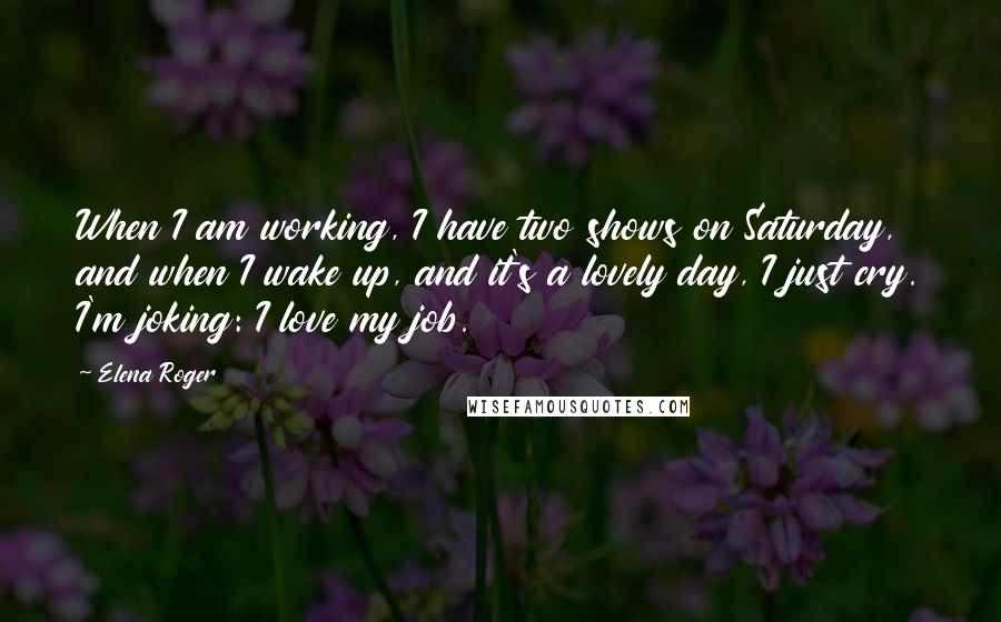 Elena Roger Quotes: When I am working, I have two shows on Saturday, and when I wake up, and it's a lovely day, I just cry. I'm joking: I love my job.