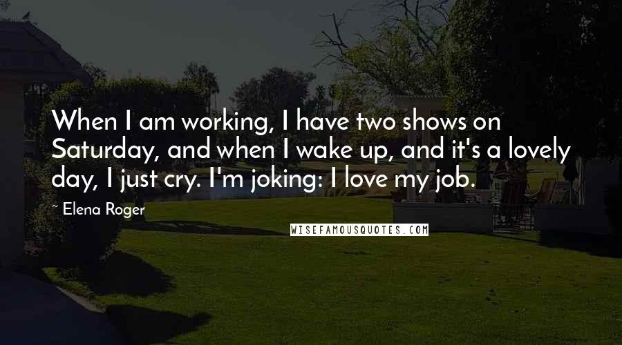 Elena Roger Quotes: When I am working, I have two shows on Saturday, and when I wake up, and it's a lovely day, I just cry. I'm joking: I love my job.