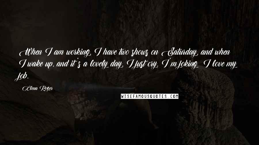 Elena Roger Quotes: When I am working, I have two shows on Saturday, and when I wake up, and it's a lovely day, I just cry. I'm joking: I love my job.