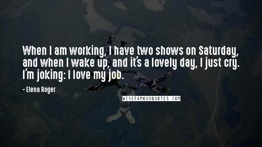 Elena Roger Quotes: When I am working, I have two shows on Saturday, and when I wake up, and it's a lovely day, I just cry. I'm joking: I love my job.