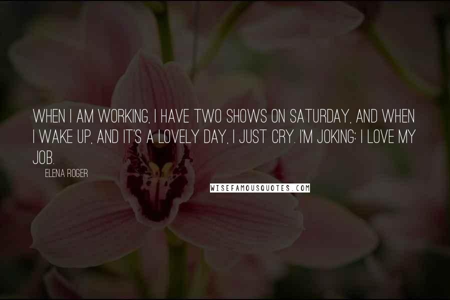 Elena Roger Quotes: When I am working, I have two shows on Saturday, and when I wake up, and it's a lovely day, I just cry. I'm joking: I love my job.