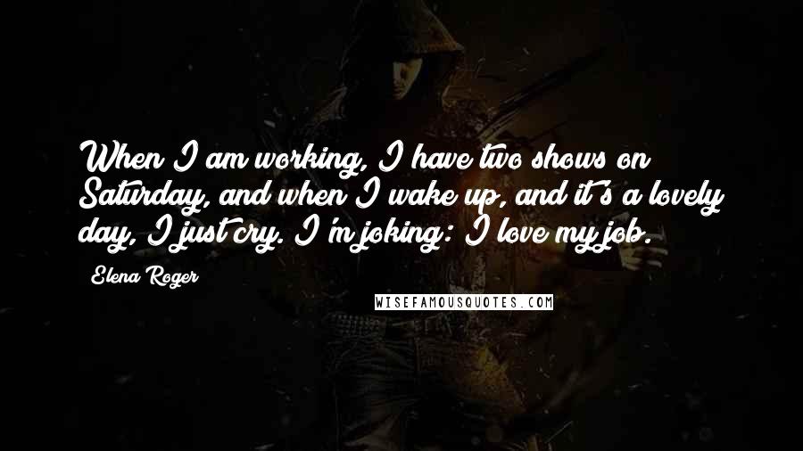 Elena Roger Quotes: When I am working, I have two shows on Saturday, and when I wake up, and it's a lovely day, I just cry. I'm joking: I love my job.