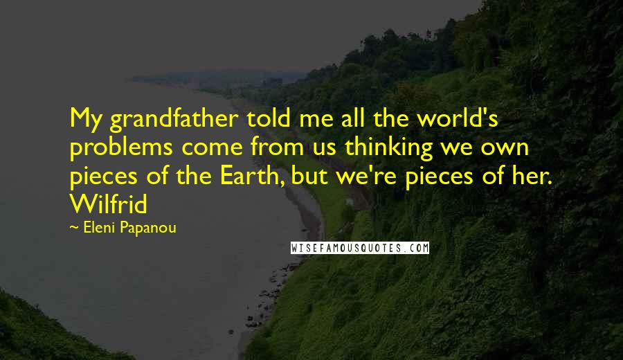 Eleni Papanou Quotes: My grandfather told me all the world's problems come from us thinking we own pieces of the Earth, but we're pieces of her. Wilfrid