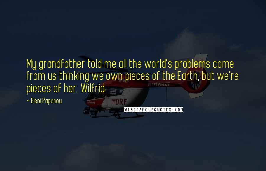 Eleni Papanou Quotes: My grandfather told me all the world's problems come from us thinking we own pieces of the Earth, but we're pieces of her. Wilfrid