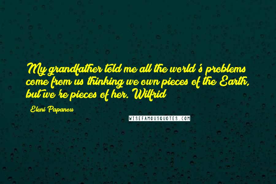 Eleni Papanou Quotes: My grandfather told me all the world's problems come from us thinking we own pieces of the Earth, but we're pieces of her. Wilfrid