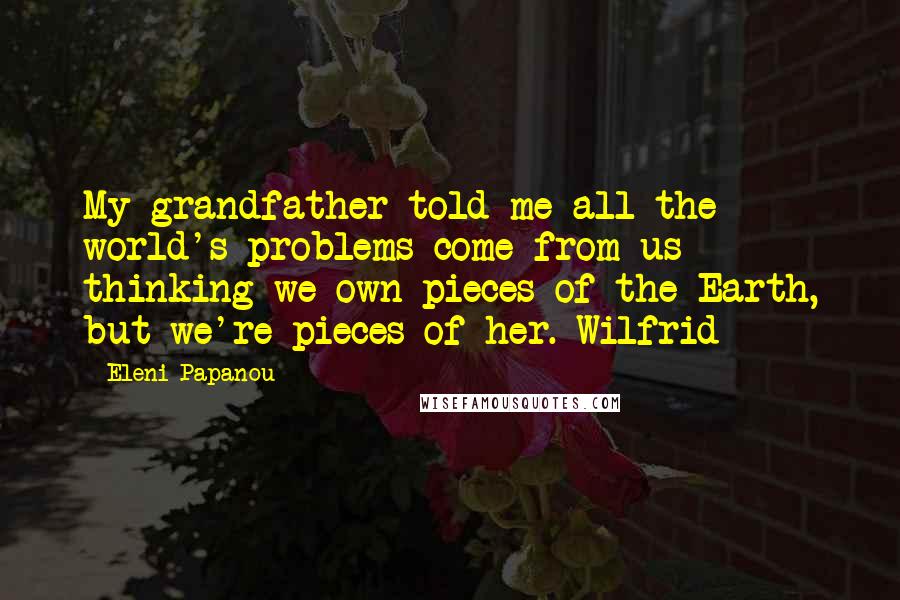 Eleni Papanou Quotes: My grandfather told me all the world's problems come from us thinking we own pieces of the Earth, but we're pieces of her. Wilfrid