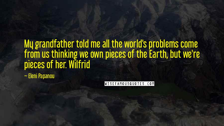 Eleni Papanou Quotes: My grandfather told me all the world's problems come from us thinking we own pieces of the Earth, but we're pieces of her. Wilfrid