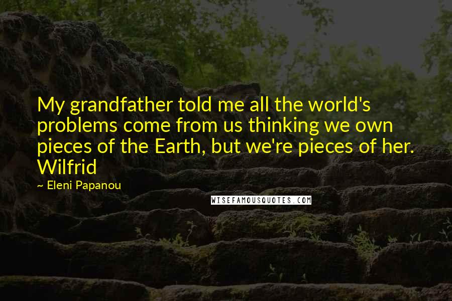 Eleni Papanou Quotes: My grandfather told me all the world's problems come from us thinking we own pieces of the Earth, but we're pieces of her. Wilfrid