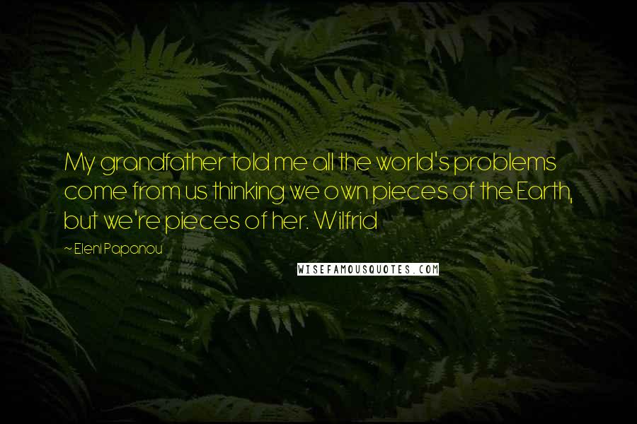 Eleni Papanou Quotes: My grandfather told me all the world's problems come from us thinking we own pieces of the Earth, but we're pieces of her. Wilfrid