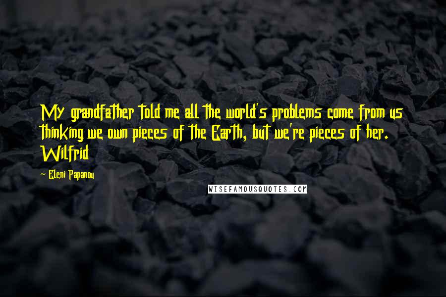 Eleni Papanou Quotes: My grandfather told me all the world's problems come from us thinking we own pieces of the Earth, but we're pieces of her. Wilfrid