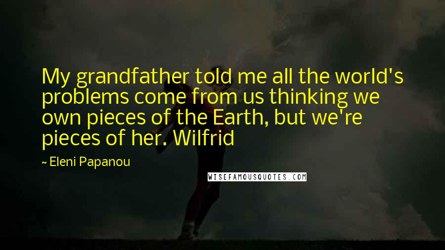 Eleni Papanou Quotes: My grandfather told me all the world's problems come from us thinking we own pieces of the Earth, but we're pieces of her. Wilfrid