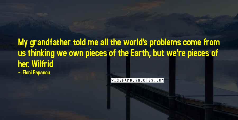 Eleni Papanou Quotes: My grandfather told me all the world's problems come from us thinking we own pieces of the Earth, but we're pieces of her. Wilfrid