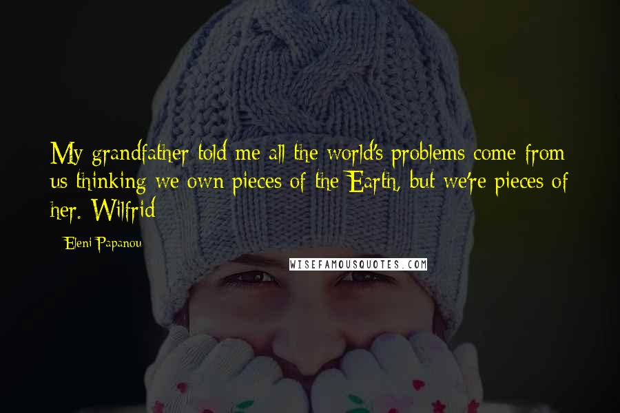 Eleni Papanou Quotes: My grandfather told me all the world's problems come from us thinking we own pieces of the Earth, but we're pieces of her. Wilfrid