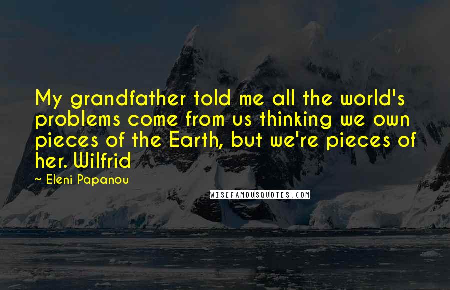 Eleni Papanou Quotes: My grandfather told me all the world's problems come from us thinking we own pieces of the Earth, but we're pieces of her. Wilfrid