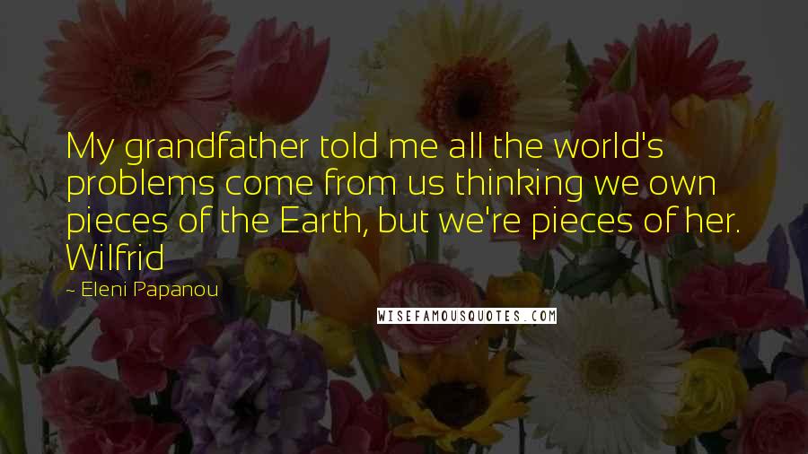 Eleni Papanou Quotes: My grandfather told me all the world's problems come from us thinking we own pieces of the Earth, but we're pieces of her. Wilfrid